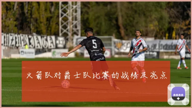 火箭队对爵士队比赛的战绩及亮点