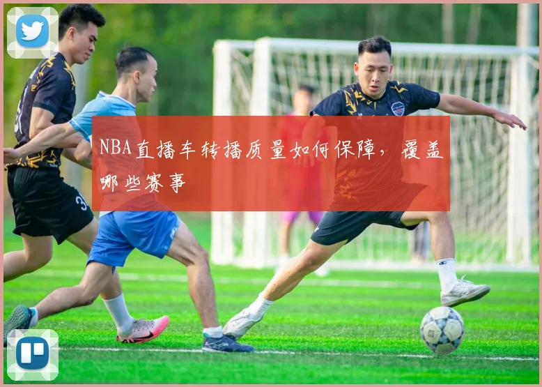 NBA直播车转播质量如何保障，覆盖哪些赛事