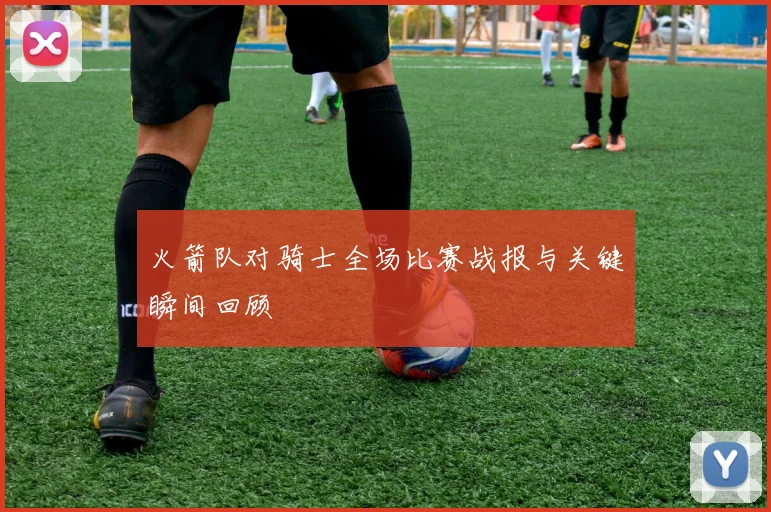 火箭队对骑士全场比赛战报与关键瞬间回顾